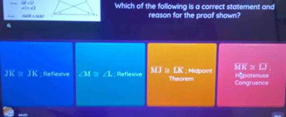 overline AE=overline D
∠ 1=∠ 1
Which of the following is a correct statement and
△ HGK≌ △ HKJ reason for the proof shown?
JK≌ JK Reflexive ∠ M≌ ∠ L; Reflexive MJ≌ LK Theorem ; Midpoint MK=IJ Hupotenuse
Congruence