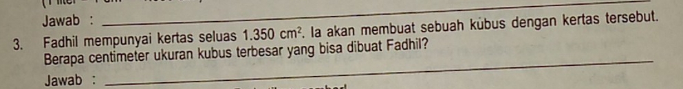 Jawab : 
_ 
3. Fadhil mempunyai kertas seluas 1.350cm^2 F. la akan membuat sebuah kübus dengan kertas tersebut. 
Berapa centimeter ukuran kubus terbesar yang bisa dibuat Fadhil? 
Jawab : 
_