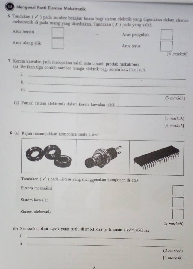 Mengenal Pasti Elemen Mekatronik 
6 Tandakan ( ✔ ) pada sumber bekalan kuasa bagi sistem elektrik yang digunakan dalam elemen 
mekatronik di pada ruang yang disediakan. Tandakan ( ✗ ) pada yang salah. 
Arus bersiri 
Arus pengubah 
Arus ulang alik Arus terus 
[4 markah] 
7 Kereta kawalan jauh merupakan salah satu contoh produk mekatronik. 
(a) Berikan tiga contoh sumber tenaga elektrik bagi kereta kawalan jauh. 
i._ 
ii._ 
iii._ 
(3 markah) 
(b) Fungsi sistem elektronik dalam kereta kawalan ialah_ 
_ 
(1 markah) 
[4 markah] 
8 (a) Rajah menunjukkan komponen suatu sistem. 
Tandakan ( ✓ ) pada sistem yang menggunakan komponen di atas. 
Sistem mekanika 
Sistem kawalan 
Sistem elektronik 
(2 markah) 
(b) Senaraikan dua aspek yang perlu diambil kira pada suatu sistem elektrik. 
i._ 
ii._ 
(2 markah) 
[4 markah]