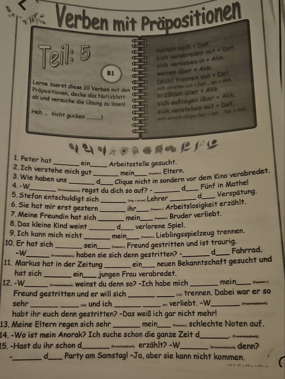 Verben mit Präpositionen
suchen nach + Dat
Teil: 5 sich verabreden mit + Dat
sich verlieben in + Akk
B1
weinen über + Akk.
(sich) trennen von + Dat.
Lerne zuerst diese 10 Verben mit den sich streitan mit + Dat. , um + Alk.
Präpositionen, decke das Notizblatt
erzählen über + Akk.
ab und versuche die Übung zu lösen!
sich aufregen über + Akk.
sich verstehen mit + Dat.
Heh ... nicht gucken_
sich entschuldigen bei + Dat.  für + Akk.
canpre
1. Peter hat
_ein_ Arbeitsstelle gesucht.
2. Ich verstehe mich gut mein [Poeses=s  Eltern.
3. Wie haben uns _d Clique nicht in sondern vor dem Kino verabredet.
4.-W __Fünf in Mathe!
___.regst du dich so auf? - d_
5. Stefan entschuldigt sich    Lehrer _d_ Verspätung.
6. Sie hat mir erst gestern __ihr._  Arbeitslosigkeit erzählt.
7.Meine Freundin hat sich _mein_ @_   Bruder verliebt.
8. Das kleine Kind weint _d_ verlorene Spiel.
9. Ich kann mich nicht _mein_ =___. Lieblingsspielzeug trennen.
10. Er hat sich _sein_ _ Freund gestritten und ist traurig.
_
-W
_haben sie sich denn gestritten? -_ d_ Fahrrad.
11. Markus hat in der Zeitung _ein_ neuen Bekanntschaft gesucht und
hat sich_ ein_ jungen Frau verabredet.
12. -W_ _, weinst du denn so? -Ich habe mich _mein_ P____
Freund gestritten und er will sich _ trennen. Dabei war er so
sehr _ und ich _(   verliebt. -W_ Pr sherb)
habt ihr euch denn gestritten? -Das weiß ich gar nicht mehr!
13. Meine Eltern regen sich sehr_ mein_  schlechte Noten auf.
14. -Wo ist mein Anorak? Ich suche schon die ganze Zeit d_  (Prononuncled verb)
15. -Hast du ihr schon d_ _nh ì erzählt? -W_ _ denn?
   
  
_-
d_ Party am Samstag! -Ja, aber sie kann nicht kommen.