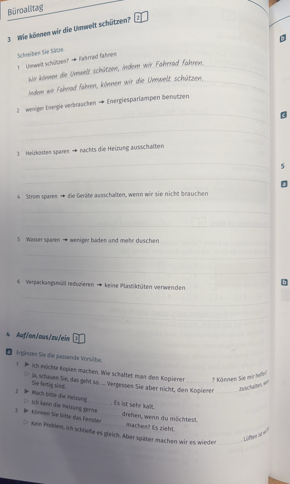 Büroalltag 
3 Wie können wir die Umwelt schützen? 2 
Schreiben Sie Sätze. 
1 Umwelt schützen? → Fahrrad fahren 
Wir können die Umwelt schützen, indem wir Fahrrad fahren._ 
Indem wir Fahrrad fahren, können wir die Umwelt schützen. 
_ 
2 weniger Energie verbrauchen → Energiesparlampen benutzen 
_ 
3 Heizkosten sparen → nachts die Heizung ausschalten 
_ 
5 
_ 
4 Strom sparen → die Geräte ausschalten, wenn wir sie nicht brauchen 
_ 
_ 
5 Wasser sparen → weniger baden und mehr duschen 
_ 
_ 
6 Verpackungsmüll reduzieren → keine Plastiktüten verwenden 
_ 
_ 
4 Auf/an/aus/zu/ein 3 
Ergänzen Sie die passende Vorsilbe. 
1 Ich möchte Kopien machen. Wie schaltet man den Kopierer_ 
? Können Sie mir helfen? 
Ja, schauen Sie, das geht so. ... Vergessen Sie aber nicht, den Kopierer _zuschalten, wen 
Sie fertig sind. 
2 Mach bitte die Heizung _. Es ist sehr kalt. 
Ich kann die Heizung gerne 
3 Können Sie bitte das Fenster_ 
drehen, wenn du möchtest. 
machen? Es zieht. 
Kein Problem, ich schließe es gleich. Aber später machen wir es wieder_ 
Lüften ist wich