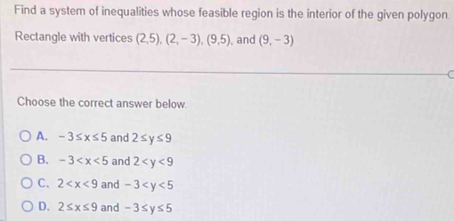 Find a system of inequalities whose feasible region is the interior of the given polygon.
Rectangle with vertices (2,5), (2,-3), (9,5) , and (9,-3)
Choose the correct answer below.
A. -3≤ x≤ 5 and 2≤ y≤ 9
B. -3 and 2
C. 2 and -3
D. 2≤ x≤ 9 and -3≤ y≤ 5