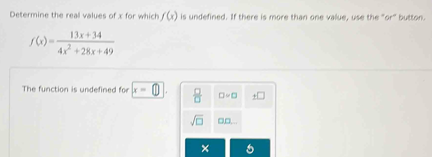 Determine the real values of x for which f(x) is undefined. If there is more than one value, use the “or” button.
f(x)= (13x+34)/4x^2+28x+49 
The function is undefined for x=□  □ /□   □ ≌ □
sqrt(□ ) □ _m,...