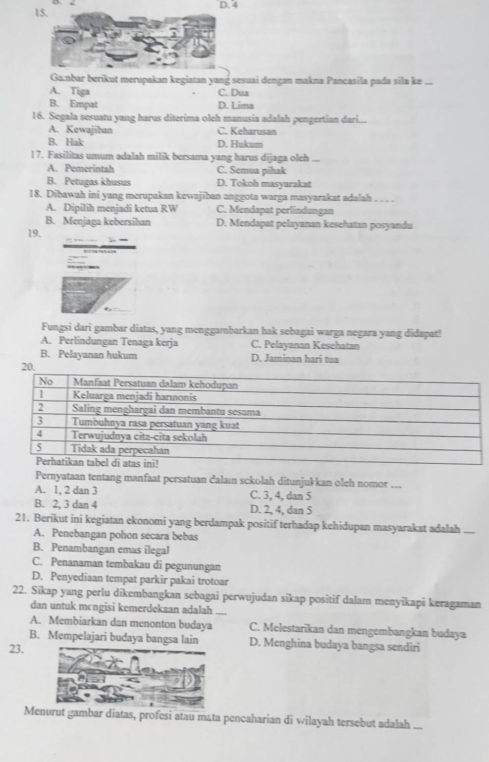 D. 4
15.
Ga:nbar berikut merupakan kegiatan yang sesuai dengan makna Pancasila pada sīla kə .._
A. Tiga C. Dua
B. Empat D. Lima
16. Segala sesuatu yang harus diterima oleh manusia adalah pengertian dar.i.....
A. Kewajiban C. Keharusan
B. Hak D. Hukum
17. Fasilitas umum adalah milik bersama yang harus dījaga oleh ...
A. Pemerintah C. Semua pihak
B. Petugas khusus D. Tokoh masyarakat
18. Dibawah ini yang merupakan kewajiban anggota warga masyarakat adalah . . . .
A. Dipilih menjadi ketua RW C. Mendapat perlindungan
B. Menjaga kebersihan D. Mendapat pelayanan kesehatan posyandu
19.
Fungsi dari gambar diatas, yang menggambarkan hak sebagai warga negara yang didapat!
A. Perlindungan Tenaga kerja C. Pelayanan Kesehatan
B. Pelayanan hukum D. Jaminan hari tua
20.
Pernyataan tentang manfaat persatuan dalaın sckolah ditunjukkan oleh nomor ...
A. 1, 2 dan 3 C. 3, 4, dan 5
B. 2, 3 dan 4 D. 2, 4, dan 5
21. Berikut ini kegiatan ekonomi yang berdampak positif terhadap kehidupan masyarakat adalah ....
A. Penebangan pohon secara bebas
B. Penambangan emas ilegal
C. Penanaman tembakau di pegunungan
D. Penyediaan tempat parkir pakai trotoar
22. Sikap yang perlu dikembangkan sebagai perwujudan sikap positif dalam menyikapi keragaman
dan untuk mcngisi kemerdekaan adalah .,.
A. Membiarkan dan menonton budaya C. Melestarikan dan mengembangkan budaya
B. Mempelajari budaya bangsa lain D. Menghina budaya bangsa sendiri
23.
Menurut gambar diatas, profesi atau mata pencaharian di wilayah tersebut adalah ...