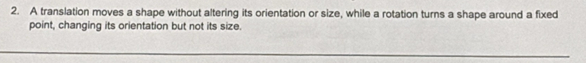 A translation moves a shape without altering its orientation or size, while a rotation turns a shape around a fixed 
point, changing its orientation but not its size.