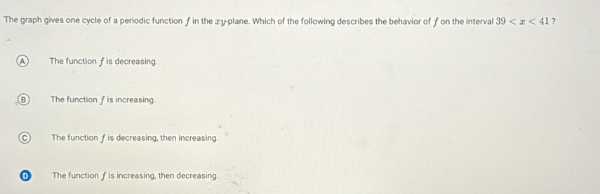 The graph gives one cycle of a periodic function f in the xy -plane. Which of the following describes the behavior of f on the interval 39 ?
A The function f is decreasing.
B The function f is increasing.
C The function f is decreasing, then increasing.
D The function f is increasing, then decreasing.