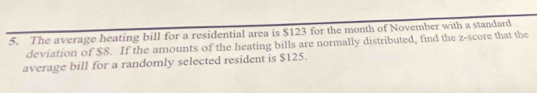 The average heating bill for a residential area is $123 for the month of November with a standard 
deviation of $8. If the amounts of the heating bills are normally distributed, find the z-score that the 
average bill for a randomly selected resident is $125.