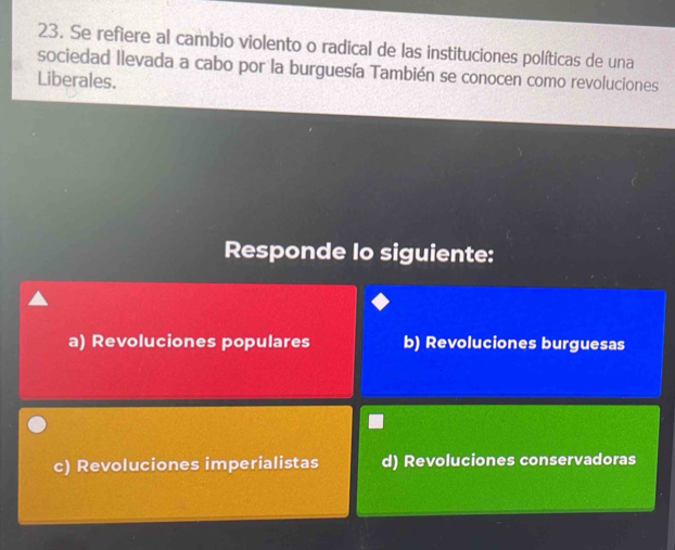 Se refiere al cambio violento o radical de las instituciones políticas de una
sociedad llevada a cabo por la burguesía También se conocen como revoluciones
Liberales.
Responde lo siguiente:
a) Revoluciones populares b) Revoluciones burguesas
c) Revoluciones imperialistas d) Revoluciones conservadoras