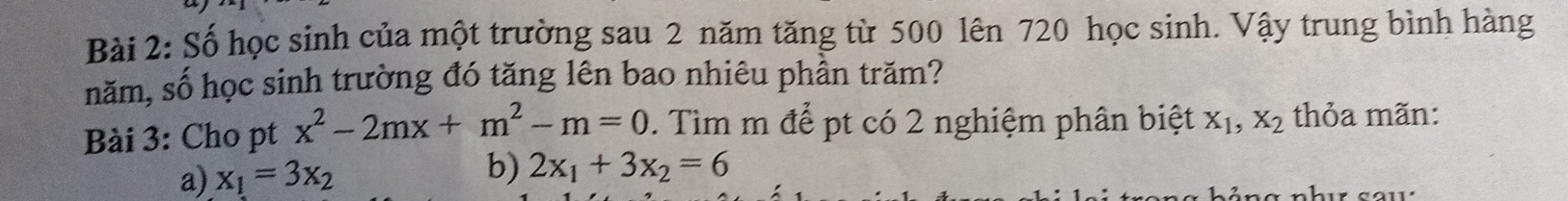 Số học sinh của một trường sau 2 năm tăng từ 500 lên 720 học sinh. Vậy trung bình hàng
năm, số học sinh trường đó tăng lên bao nhiêu phần trăm?
Bài 3: Cho pt x^2-2mx+m^2-m=0. Tìm m để pt có 2 nghiệm phân biệt X_1, X_2 thỏa mãn:
b)
a) x_1=3x_2 2x_1+3x_2=6