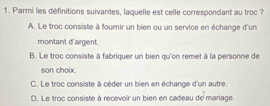 Parmi les définitions suivantes, laquelle est celle correspondant au troc ?
A. Le troc consiste à fournir un bien ou un service en échange d'un
montant d'argent.
B. Le troc consiste à fabriquer un bien qu'on remet à la personne de
son choix.
C. Le troc consiste à céder un bien en échange d'un autre.
D. Le troc consiste à recevoir un bien en cadeau de mariage.