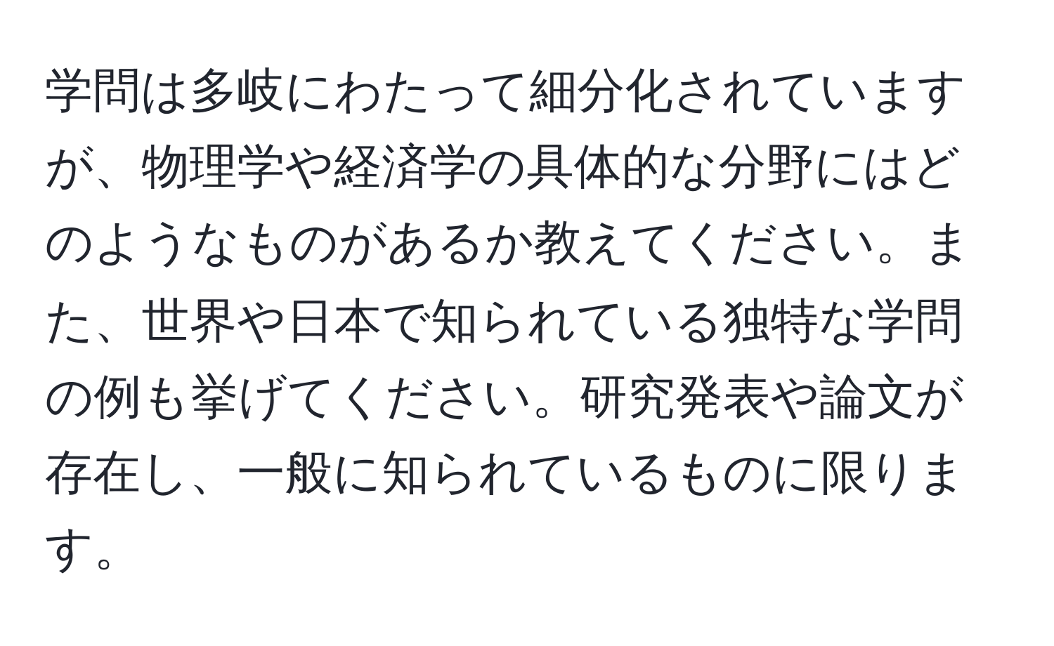 学問は多岐にわたって細分化されていますが、物理学や経済学の具体的な分野にはどのようなものがあるか教えてください。また、世界や日本で知られている独特な学問の例も挙げてください。研究発表や論文が存在し、一般に知られているものに限ります。