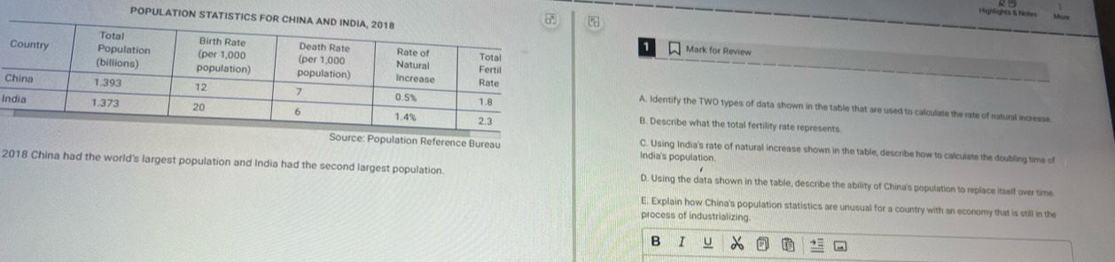 Highlights & Naties
POPU

Mark for Review
C
A. Identify the TWO types of data shown in the table that are used to calculate the rate of natural increase.
I
B. Describe what the total fertility rate represents
Source: Population Reference Bureau India's population.
C. Using India's rate of natural increase shown in the table, describe how to calculate the doubling time of
2018 China had the world's largest population and India had the second largest population. D. Using the data shown in the table, describe the ability of China's population to replace itself over time
E, Explain how China's population statistics are unusual for a country with an economy that is still in the
process of industrializing.
B