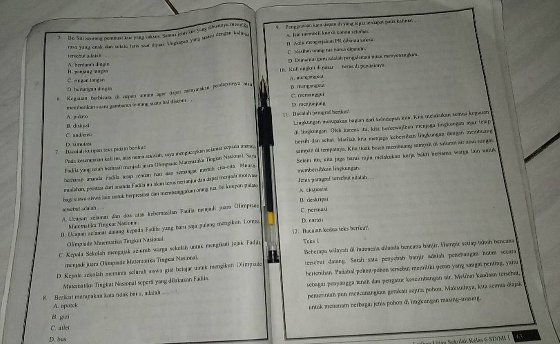 Bu Sin scorang pemoust kue yang sukses. Semua jenis kue yang abuainya memta 9. Penggunaan kata epan di yang tepat terdopat pada kalimat..
rasa yang enak dan selalu laris saat dijuai. Lngkapan yung sesun dengan kalima A. Io membell kue di kantn sekolan
B Adik mengerjakan PR dibantu zakak
tersebut adaish C Nasihat orang tua narus dipatubi.
A. beruarah dingin D. Dimarshi guru adaiah pengalaman tdak menyenangkan.
B. panjang tangan
10, Kuli angkut di pasar . beras di pundaknya
C. ringan tangan
D. bertangan dingin A. mengangkat
6. Kegiatan berbicara di depan umum agar dapat menyatakan pendapatnya ataı B. mengangkut
memberikan suarı gambaran tentang suan hai diser ... C. memanggui
D mcnjunjung
A. pidato
11. Bacalah parugraf berikut!
B. diskusi
Lingkungan merupakan bagian dari kehidupan kita, Kita melakukan semua kegiatan
C. audiensi
di lingkungan Olch karena itu, kita berkewajiban menjaga lingkungan agar tetap
7. Bacalah kurıpan teks pidato berikuti bersih dan sehat. Marilah kita menjaga kcbersihan lingkungan đengan membuang
D. simulasi
Pada kesempatan kali imı, atas nama sekolah, saya mengucapian selamar kepada ananda
Selain itu, kita juga harus rajin melakukan kerja bakti bersama warga lain untuk
Fadila yang teiah berhasil menjadi juara Olimpiade Matematika Tingian Nasional. Saya sampah di tempainya, Kita tidak bolen membuang sampah di safuran air atau sungai.
berharap ananda Fadila tetap rendan har aan semangat meraih cita-cita. Munah. membersihkan lingkungan
mudahan, prestasi dari ananda Fadila mi akan terus hertanji dan dapat menjadi motivasa Jenis paragraf tersebut adaiah
bagi siswa-siswa lain untuk berprestası dan membanggakan orang tua. Isi kunpan pilat A. cksposist
tersebut adalah . ...
A. Ucapan selamar dan doa atas kebernasilan Fadila menjadí juara Olimpiage B. deskripsi C. persuasi
Matematika Tingkar Nasionai.
B. Ucapan sclamat datang kepada Fadila yang baru saja pulang mengikutı Lomba D. naras1
Olímpiade Maïematika Tingkat Nasional 12. Bacaian kedua teks berikut!
C. Kepala Sekolah mengajak seiuruh warga sekolah untuk mengikuti jejak Fadila Teks 1
menjadí juara Olimpiade Matematika Tingkat Nasional. Beberapa wilayah di Inconesia dilanda bencana banjir, Hampir setiap tahuh bencana
D. Kepala sekolah meminta seluruh siswa giat belajar untuk mengikutt Olimpiade tersebut datang. Saiah satu penyebab banjir adalah penebangan hutan secara
Matematika Tingkat Nasional seperti yang dilakukan Fadila. berienihan. Padahal pohon-pohon tersebut memiliki peran yang sangat penting, yaitu
8. Berikut merupakan kata tidak bak u, adalah .. sebagai penyangga tanah dan pengatur keseimbangan air. Melihat keadaan tersebut,
pemerintah pun mencanangkan gerakan sejuta pohon. Maksudnya, kita semua diajak
A. apotek
untuk menanam berbagai jenis pohon di lingkungan masing-masing.
B. gizi
C. atlet
D. bus
* Liian Sekolah Kelas 6 SD/MI | 63