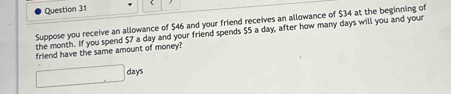 Suppose you receive an allowance of $46 and your friend receives an allowance of $34 at the beginning of 
the month. If you spend $7 a day and your friend spends $5 a day, after how many days will you and your 
friend have the same amount of money?
□ days