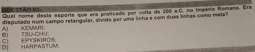 Qual nome deste esporte que era praticado por volta de 200 a.C. no Império Romano. Era
disputado num campo retangular, divido por uma linha e com duas linhas como meta?
A) KEMARI;
B) TSU-CHU;
C) EPYSKIROS;
D) HARPASTUM;