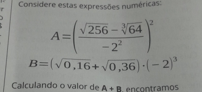 Considere estas expressões numéricas: 
r
A=( (sqrt(256)-sqrt[3](64))/-2^2 )^2
B=(sqrt(0,16)+sqrt(0,36))· (-2)^3
Calculando o valor de A+B ençontramos