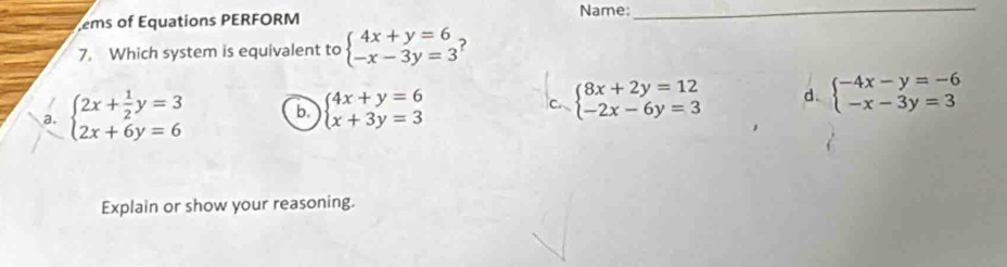 Name:_
ems of Equations PERFORM
7. Which system is equivalent to beginarrayl 4x+y=6 -x-3y=3endarray. ?
a. beginarrayl 2x+ 1/2 y=3 2x+6y=6endarray. b beginarrayl 4x+y=6 x+3y=3endarray. C beginarrayl 8x+2y=12 -2x-6y=3endarray. d. beginarrayl -4x-y=-6 -x-3y=3endarray.
Explain or show your reasoning.