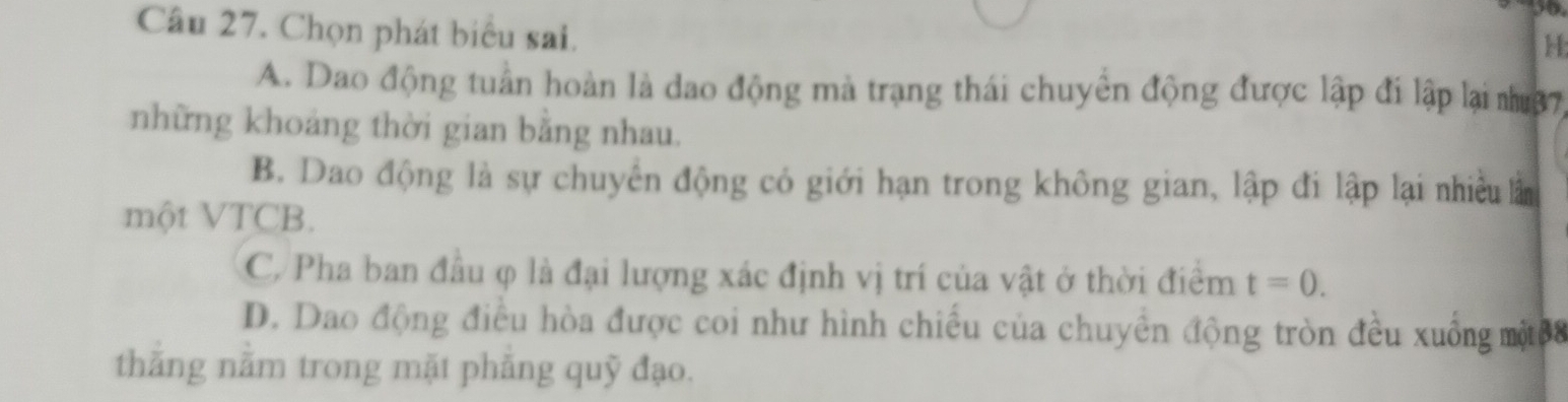 Chọn phát biểu sai.
H:
A. Dao động tuần hoàn là dao động mà trạng thái chuyển động được lập đi lập lại nư37
những khoảng thời gian bằng nhau.
B. Dao động là sự chuyển động có giới hạn trong không gian, lập đi lập lại nhiều lằm
một VTCB.
C/ Pha ban đầu φ là đại lượng xác định vị trí của vật ở thời điểm t=0.
D. Dao động điều hòa được coi như hình chiều của chuyền động tròn đều xuồng một88
thăng nằm trong mặt phẳng quỹ đạo.