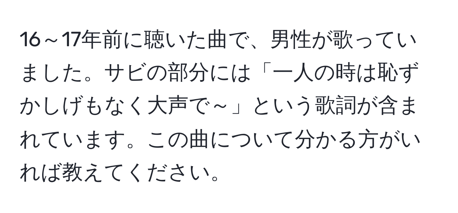 16～17年前に聴いた曲で、男性が歌っていました。サビの部分には「一人の時は恥ずかしげもなく大声で～」という歌詞が含まれています。この曲について分かる方がいれば教えてください。