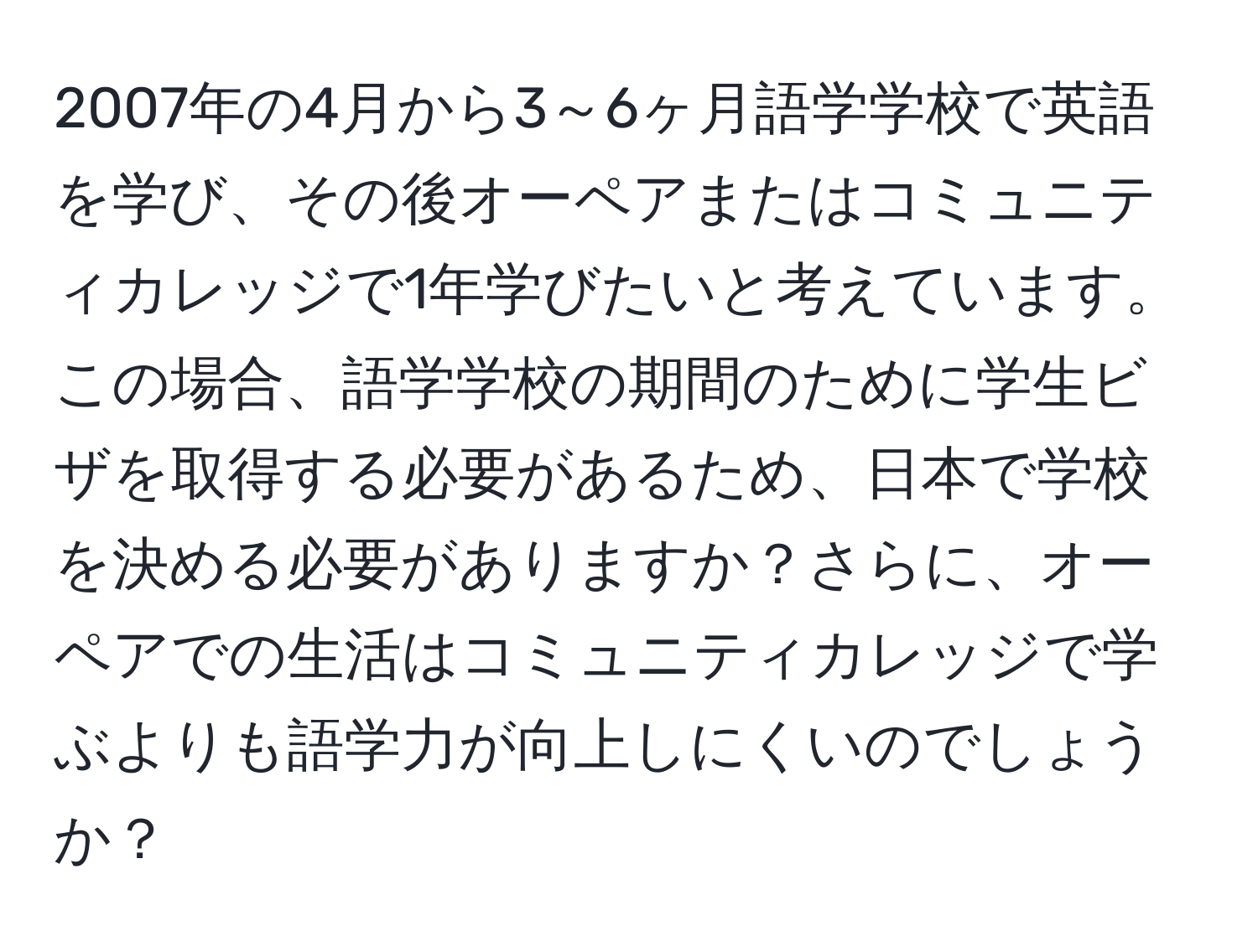 2007年の4月から3～6ヶ月語学学校で英語を学び、その後オーペアまたはコミュニティカレッジで1年学びたいと考えています。この場合、語学学校の期間のために学生ビザを取得する必要があるため、日本で学校を決める必要がありますか？さらに、オーペアでの生活はコミュニティカレッジで学ぶよりも語学力が向上しにくいのでしょうか？