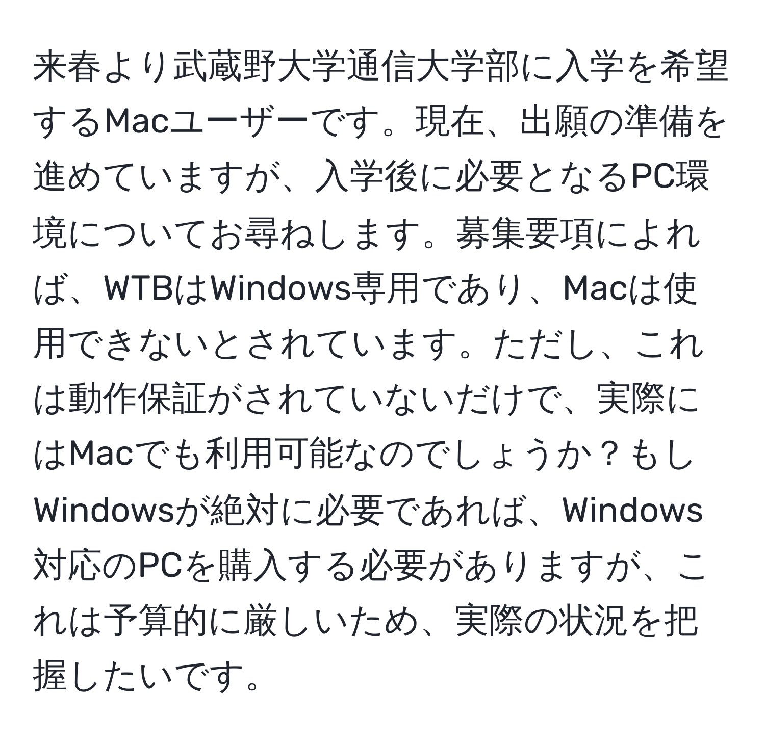 来春より武蔵野大学通信大学部に入学を希望するMacユーザーです。現在、出願の準備を進めていますが、入学後に必要となるPC環境についてお尋ねします。募集要項によれば、WTBはWindows専用であり、Macは使用できないとされています。ただし、これは動作保証がされていないだけで、実際にはMacでも利用可能なのでしょうか？もしWindowsが絶対に必要であれば、Windows対応のPCを購入する必要がありますが、これは予算的に厳しいため、実際の状況を把握したいです。