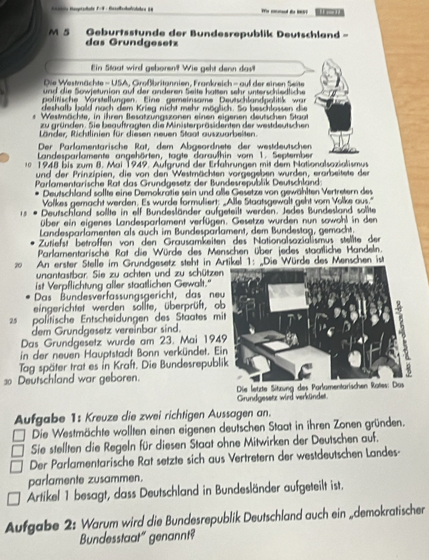 #aaioty Haoprschedu 7=4 - fiasolacholizdahra § Wfle curstand de WND1 11 goo 17
M  Geburtsstunde der Bundesrepublik Deutschland -
das Grundgesetz
Ein Staat wird geboren? Wie geht denn das?
Die Westmächte = USA, Großbritannien, Frankreich - auf der einen Seite
und die Sowjetunion auf der anderen Seite hatten sehr unterschiedliche
politische Vörstellungen. Eine gemeinsame Deutschlandpolitik war
deshalb hald nach dem Krieg nicht mehr möglich. So beschlossen die
Westmächte, in ihren Besatzungszonen einen eigenen deutschen Staat
zu gründen. Sie beauftragten die Ministerpräsidenten der westdeutschen
Länder, Richtlinien für diesen neuen Staat auszuarbeiten.
Der Parlamentärische Rat, dem Abgeordnete der westdeutschen
Landesparlamente angehörten, tagte daraufhin vom 1. September
0 1948 bis zum 8. Mai 1949. Aufgründ der Erfahrungen mit dem Nationalsozialismus
und der Prinzipien, die von den Westmächten vorgegeben wurden, erarbeitete der
Parlamentarische Rat das Grundgesetz der Bundesrepüblik Deutschland:
Deutschland sollte eine Demokratie sein und alle Gesetze von gewählten Vertretern des
Volkes gemacht werden. Es wurde formuliert: „Alle Staatsgewalt geht vom Volke aus."
15 . Deutschland sollte in elf Bundesländer aufgeteilt werden. Jedes Bundesland sollte
über ein eigenes Landesparlament verfügen. Gesetze wurden nun sowohl in den
Landesparlämenten als auch im Bundespärlament, dem Bundestag, gemacht.
Zutiefst betröffen von den Grausamkeiten des Nationalsozialismus stellte der
Parlamentarische Rat die Würde des Menschen über jedes staatliche Handeln.
20  An erster Stelle im Grundgesetz steht in Artikel 1: „Die Würde des Menschen ist
unantastbar. Sie zu achten und zu schütze
ist Verpflichtung aller staatlichen Gewalt."
Das Bundesverfassungsgericht, das ne
eingerichtet werden sollte, überprüft, o
25 politische Entscheidungen des Staates mi
dem Grundgesetz vereinbar sind.
Das Grundgesetz wurde am 23. Mai 194
in der neuen Hauptstadt Bonn verkündet. E
Tag später trat es in Kraft, Die Bundesrepubl
30 Deutschland war geboren.
Grundgesetz wird verkündet.
Aufgabe 1: Kreuze die zwei richtigen Aussagen an.
Die Westmächte wollten einen eigenen deutschen Staat in ihren Zonen gründen.
Sie stellten die Regeln für diesen Staat ohne Mitwirken der Deutschen auf.
Der Parlamentarische Rat setzte sich aus Vertretern der westdeutschen Landes-
parlamente zusammen.
Artikel 1 besagt, dass Deutschland in Bundesländer aufgeteilt ist.
Aufgabe 2: Warum wird die Bundesrepublik Deutschland auch ein „demokratischer
Bundesstaat" genannt?