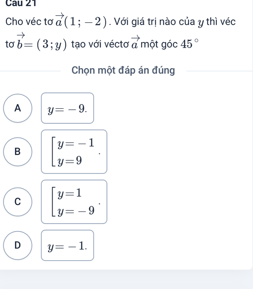 Cau 21
Cho véc tơ vector a(1;-2) Với giá trị nào của y thì véc
to vector b=(3;y) tạo với véctơ vector a một góc 45°
Chọn một đáp án đúng
A y=-9.
B beginarrayl y=-1 y=9endarray..
C beginbmatrix y=1 y=-9endarray..
D y=-1.