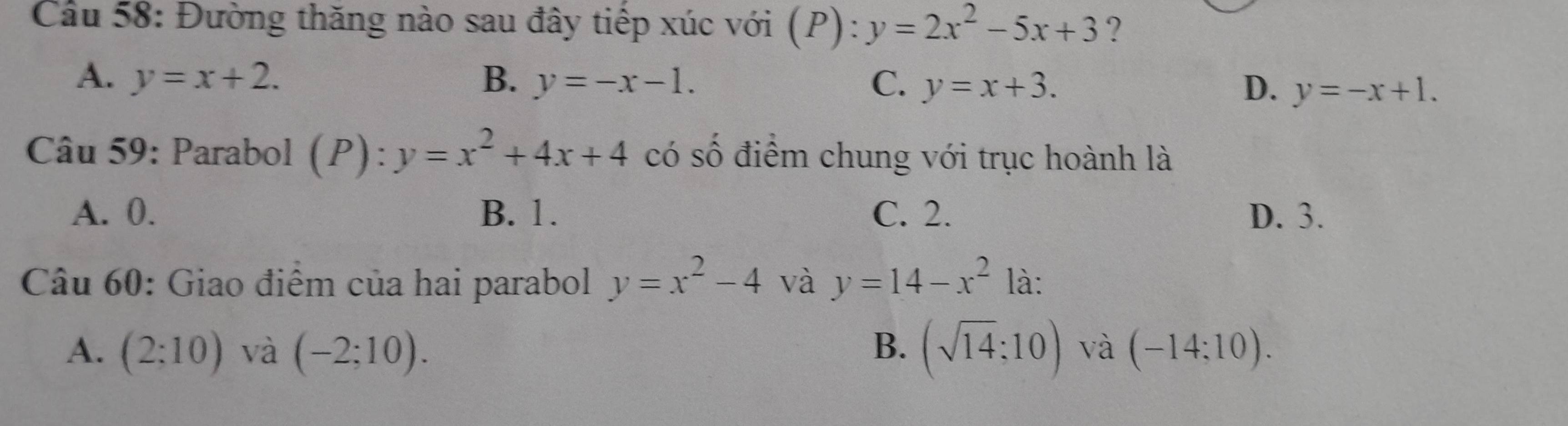 Cầu 58: Đường thăng nào sau đây tiếp xúc với (P):y=2x^2-5x+3 ?
A. y=x+2. B. y=-x-1. C. y=x+3. D. y=-x+1. 
Câu 59: Parabol (P):y=x^2+4x+4 có số điểm chung với trục hoành là
A. 0. B. 1. C. 2. D. 3.
Câu 60: Giao điểm của hai parabol y=x^2-4 và y=14-x^2 là:
A. (2;10) và (-2;10). B. (sqrt(14);10) và (-14;10).