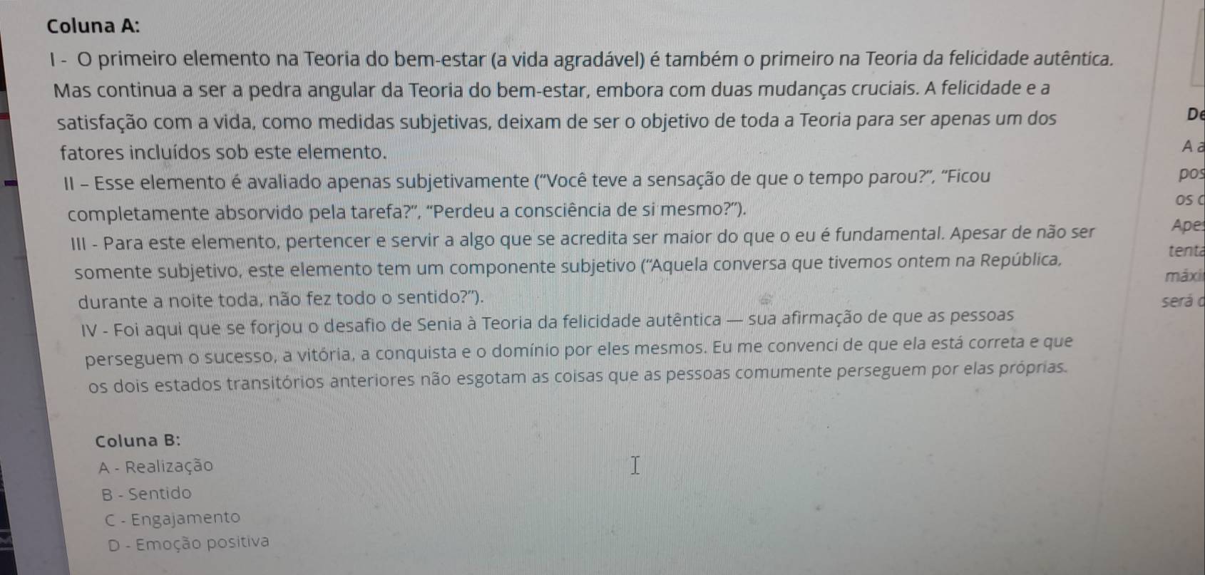 Coluna A:
I - O primeiro elemento na Teoria do bem-estar (a vida agradável) é também o primeiro na Teoria da felicidade autêntica.
Mas continua a ser a pedra angular da Teoria do bem-estar, embora com duas mudanças cruciais. A felicidade e a
satisfação com a vida, como medidas subjetivas, deixam de ser o objetivo de toda a Teoria para ser apenas um dos
D
fatores incluídos sob este elemento.
Aa
II - Esse elemento é avaliado apenas subjetivamente (''Você teve a sensação de que o tempo parou?'', ''Ficou pos
completamente absorvido pela tarefa?”, “Perdeu a consciência de si mesmo?”).
OS C
III - Para este elemento, pertencer e servir a algo que se acredita ser maior do que o eu é fundamental. Apesar de não ser
Ape
somente subjetivo, este elemento tem um componente subjetivo (''Aquela conversa que tivemos ontem na República,
tent
máxi
durante a noite toda, não fez todo o sentido?'). será o
IV - Foi aqui que se forjou o desafio de Senia à Teoria da felicidade autêntica — sua afirmação de que as pessoas
perseguem o sucesso, a vitória, a conquista e o domínio por eles mesmos. Eu me convenci de que ela está correta e que
os dois estados transitórios anteriores não esgotam as coisas que as pessoas comumente perseguem por elas próprias.
Coluna B:
A - Realização
B - Sentido
C - Engajamento
D - Emoção positiva