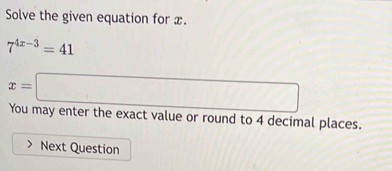 Solve the given equation for x.
7^(4x-3)=41
x=□
You may enter the exact value or round to 4 decimal places. 
Next Question