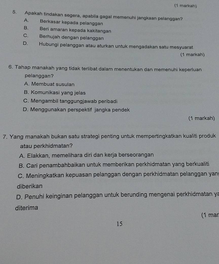 (1 markah)
5. Apakah tindakan segera, apabila gagal memenuhi jangkaan pelanggan?
A. Berkasar kepada pelanggan
B. Beri amaran kepada kakitangan
C. Berhujah dengan pelanggan
D. Hubungi pelanggan atau aturkan untuk mengadakan satu mesyuarat
(1 markah)
6. Tahap manakah yang tidak terlibat dalam menentukan dan memenuhi keperluan
pelanggan?
A. Membuat susulan
B. Komunikasi yang jelas
C. Mengambil tanggungjawab peribadi
D. Menggunakan perspektif jangka pendek
(1 markah)
7. Yang manakah bukan satu strategi penting untuk mempertingkatkan kualiti produk
atau perkhidmatan?
A. Elakkan, memelihara diri dan kerja berseorangan
B. Cari penambahbaikan untuk memberikan perkhidmatan yang berkualiti
C. Meningkatkan kepuasan pelanggan dengan perkhidmatan pelanggan yan
diberikan
D. Penuhi keinginan pelanggan untuk berunding mengenai perkhidmatan ya
diterima
(1 ma
15