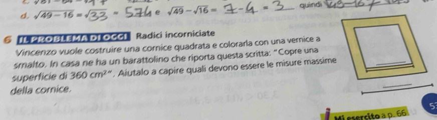 y> 
d. sqrt(49-16)= e sqrt(49)-sqrt(16)= _ = _quindi_ 
@ TL PROBLEMA DI OCG] Radici incorniciate 
Vincenzo vuole costruire una cornice quadrata e colorarla con una vernice a 
smalto. In casa ne ha un barattolino che riporta questa scritta: “Copre una 
superfície di 360cm^2. Aiutalo a capire quali devono essere le misure massime 
della cornice. 
_ 
5 
Mi esercito a p. 66