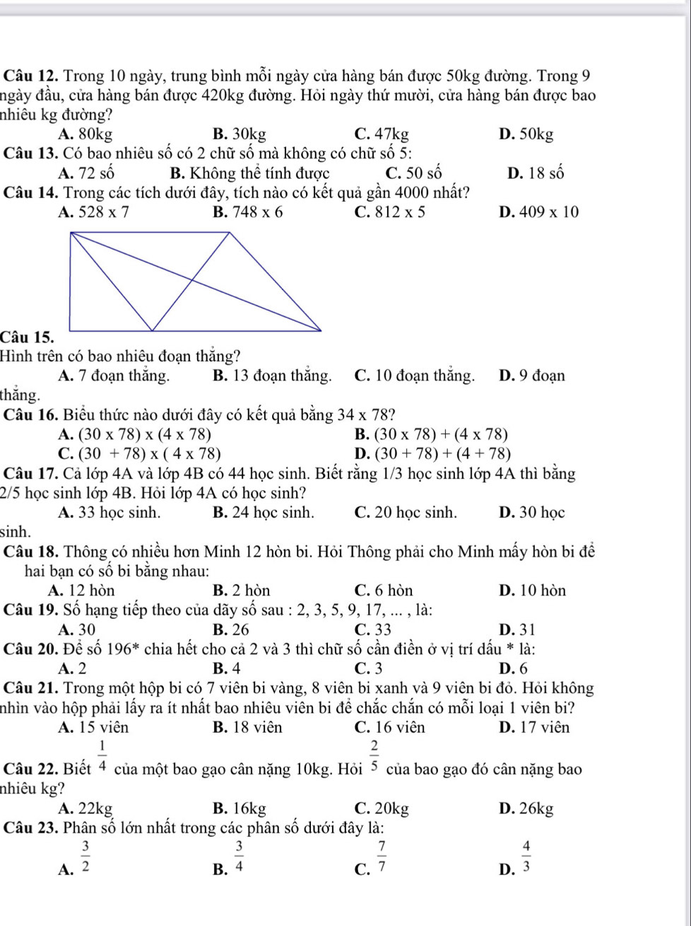 Trong 10 ngày, trung bình mỗi ngày cửa hàng bán được 50kg đường. Trong 9
ngày đầu, cửa hàng bán được 420kg đường. Hỏi ngày thứ mười, cửa hàng bán được bao
nhiêu kg đường?
A. 80kg B. 30kg C. 47kg D. 50kg
Câu 13. Có bao nhiêu số có 2 chữ số mà không có chữ số 5:
A. 72shat o B. Không thể tính được C. 50shat o D. 18shat o
Câu 14. Trong các tích dưới đây, tích nào có kết quả gần 4000 nhất?
A. 528* 7 B. 748* 6 C. 812* 5 D. 409* 10
Câu 15.
Hình trên có bao nhiêu đoạn thắng?
A. 7 đoạn thắng. B. 13 đoạn thắng. C. 10 đoạn thăng. D. 9 đoạn
thắng.
Câu 16. Biểu thức nào dưới đây có kết quả bằng 34* 78
A. (30* 78)* (4* 78) B. (30* 78)+(4* 78)
C. (30+78)* (4* 78) D. (30+78)+(4+78)
Câu 17. Cả lớp 4A và lớp 4B có 44 học sinh. Biết rằng 1/3 học sinh lớp 4A thì bằng
2/5 học sinh lớp 4B. Hỏi lớp 4A có học sinh?
A. 33 học sinh. B. 24 học sinh. C. 20 học sinh. D. 30 học
sinh.
Câu 18. Thông có nhiều hơn Minh 12 hòn bi. Hỏi Thông phải cho Minh mấy hòn bi đề
hai bạn có số bi bằng nhau:
A. 12 hòn B. 2 hòn C. 6 hòn D. 10 hòn
Câu 19. Số hạng tiếp theo của dãy số sau : 2, 3, 5, 9, 17, ... , là:
A. 30 B. 26 C. 33 D. 31
Câu 20. Để số 196^* chia hết cho cả 2 và 3 thì chữ số cần điền ở vị trí dấu * là:
A. 2 B. 4 C. 3 D. 6
Câu 21. Trong một hộp bi có 7 viên bi vàng, 8 viên bi xanh và 9 viên bi đỏ. Hỏi không
nhìn vào hộp phải lấy ra ít nhất bao nhiêu viên bi để chắc chắn có mỗi loại 1 viên bi?
A. 15 viên B. 18 viên C. 16 viên D. 17 viên
Câu 22. Biết  1/4  của một bao gạo cân nặng 10kg. Hỏi  2/5  của bao gạo đó cân nặng bao
nhiêu kg?
A. 22kg B. 16kg C. 20kg D. 26kg
Câu 23. Phân số lớn nhất trong các phân số dưới đây là:
A.  3/2 
B.  3/4 
C.  7/7 
D.  4/3 