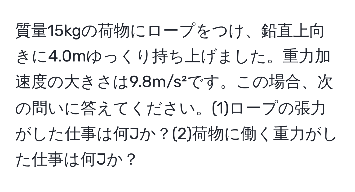 質量15kgの荷物にロープをつけ、鉛直上向きに4.0mゆっくり持ち上げました。重力加速度の大きさは9.8m/s²です。この場合、次の問いに答えてください。(1)ロープの張力がした仕事は何Jか？(2)荷物に働く重力がした仕事は何Jか？