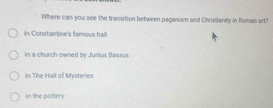 Where can you see the transition between paganism and Christianity in Roman art?
in Constantine's famous hall
in a church owned by Junius Bassus
in The Hall of Mysteries
in the pottery