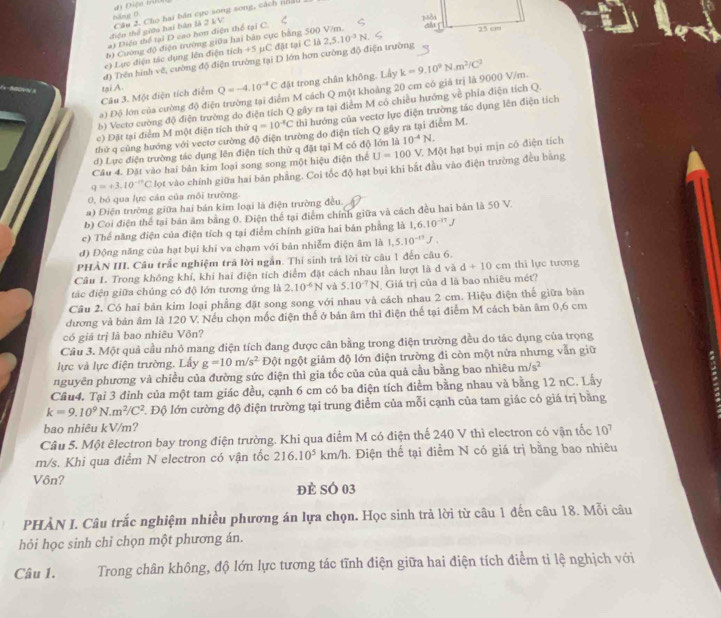 háng 0 đi Điện trể
điện thể giữa hai bàn là 2 kV Câu 2. Cho hai bán cực song song, cách nhấ
a) Diện thể tại D cao hơn điện thể tại C.
6) Cường độ điện trường giữa hai bản cực bằng 500 V/m.  a 25 cm
e) Lực điện tác dụng lên điện tích +5 µC đặt tại C là
đ) Trên hình về, cường độ điện trường tại D lớn hơn cường độ điện trường 2,5,10^(-3)N
Câu 3. Một điện tích điểm Q=-4.10^(-4)C đặt trong chân không. Lấy
tại A
a) Độ lớn của cường độ điện trường tại điểm M cách Q một khoảng 20 cm có giả trị là 9000 V/m. k=9.10^9N.m^2/C^2
b) Vecto cường độ điện trường do điện tích Q gây ra tại điễm M có chiều hướng về phía điện tích Q.
c) Đặt tại điểm M một điện tích thử q=10^(-x)C thì hướng của vectơ lực điện trường tác dụng lên điện tích
thử q cũng hướng với vecto cường độ điện trường do điện tích Q gây ra tại điểm M.
d) Lực điện trường tác dụng lên điện tích thứ q đặt tại M có độ lớn là 10^(-4)N.
Câu 4. Đặt vào hai bản kim loại song song một hiệu điện thể U=100V * Một hạt bụi mịn có điện tích
0, bó qua lực cán của môi trường. q=+3.10^(-10)C lọt vào chính giữa hai bản phẳng. Coi tốc độ hạt bụi khi bắt đầu vào điện trường đều bằng
a) Điện trường giữa hai bán kim loại là điện trường đều.
b) Coi điện thể tại bản âm bằng 0. Điện thể tại điểm chính giữa và cách đều hai bản là 50 V.
c) Thể năng điện của điện tích q tại điểm chính giữa hai bán phẳng là 1,6.10^(-17)J
đ) Động năng của hạt bụi khi va chạm với bản nhiễm điện âm là 1,5.10^(-17)J.
PHÀN III. Câu trắc nghiệm trã lời ngắn. Thí sinh trả lời từ câu 1 đến câu 6.
Câu 1. Trong không khí, khi hai điện tích điểm đặt cách nhau lần lượt là d và d+10cm thi lực tương
tác điện giữa chúng có độ lớn tương ứng là 2.10^(-6)N và 5.10^(-7)N Giá trị của d là bao nhiêu mét?
Câu 2. Có hai bản kim loại phẳng đặt song song với nhau và cách nhau 2 cm. Hiệu điện thế giữa bản
dương và bản âm là 120 V. Nếu chọn mốc điện thể ở bản âm thì điện thế tại điểm M cách bản âm 0,6 cm
có giá trị là bao nhiêu Vôn?
Câu 3. Một quả cầu nhỏ mang điện tích đang được cân bằng trong điện trường đều do tác dụng của trọng
lực và lực điện trường. Lấy g=10m/s^2 Đột ngột giảm độ lớn điện trường đi còn một nửa nhưng vẫn giữ
nguyên phương và chiều của đường sức điện thì gia tốc của của quả cầu bằng bao nhiêu m/s^2
Cầu4. Tại 3 đỉnh của một tam giác đều, cạnh 6 cm có ba điện tích điễm bằng nhau và bằng 12 nC. Lầy
k=9.10^9N.m^2/C^2 *. Độ lớn cường độ điện trường tại trung điểm của mỗi cạnh của tam giác có giá trị bằng
bao nhiêu kV/m?
Câu 5. Một êlectron bay trong điện trường. Khi qua điểm M có điện thế 240 V thì electron có vận tốc 10^7
m/s. Khi qua điểm N electron có vận tốc 216.10^5 km/h 1. Điện thế tại điểm N có giá trị bằng bao nhiêu
Vôn?
đẻ sÓ 03
PHÀN I. Câu trắc nghiệm nhiều phương án lựa chọn. Học sinh trả lời từ câu 1 đến câu 18. Mỗi câu
hỏi học sinh chi chọn một phương án.
Câu 1. Trong chân không, độ lớn lực tương tác tĩnh điện giữa hai điện tích điểm ti lệ nghịch với