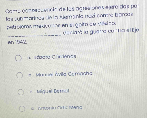 Como consecuencia de las agresiones ejercidas por
los submarinos de la Alemania nazi contra barcos
petroleros mexicanos en el golfo de México,
_declaró la guerra contra el Eje
en 1942.
a. Lázaro Cárdenas
b. Manuel Ávila Camacho
c. Miguel Bernal
d. Antonio Ortiz Mena