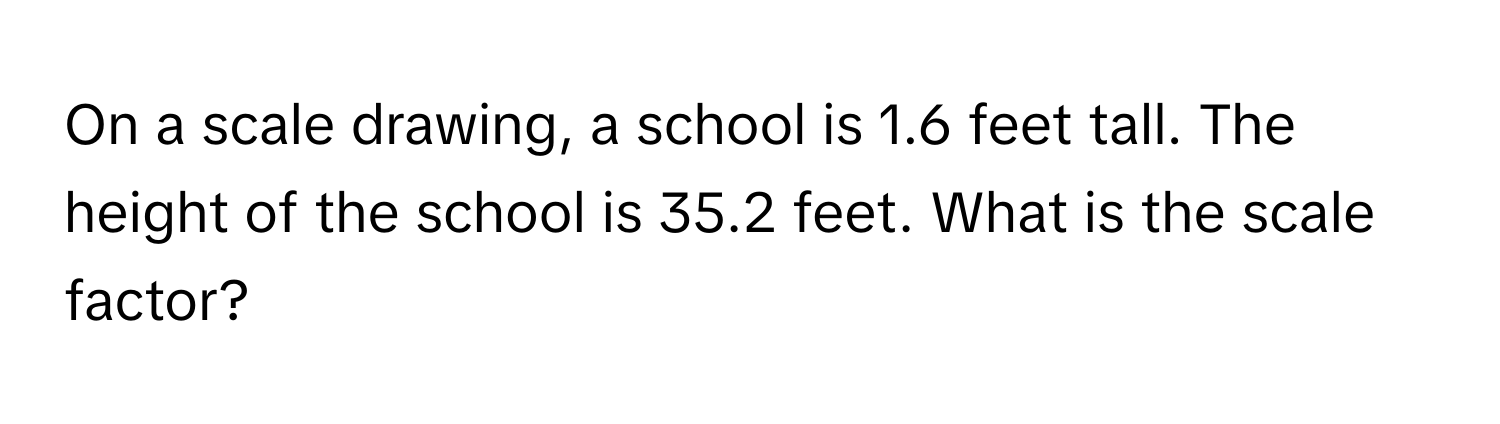 On a scale drawing, a school is 1.6 feet tall. The height of the school is 35.2 feet. What is the scale factor?