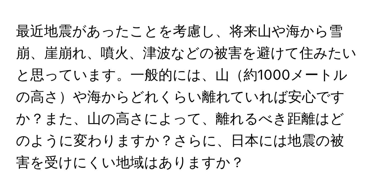 最近地震があったことを考慮し、将来山や海から雪崩、崖崩れ、噴火、津波などの被害を避けて住みたいと思っています。一般的には、山約1000メートルの高さや海からどれくらい離れていれば安心ですか？また、山の高さによって、離れるべき距離はどのように変わりますか？さらに、日本には地震の被害を受けにくい地域はありますか？