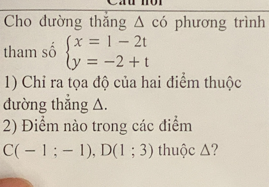 Cau mor 
Cho đường thắng △ cd phương trình 
tham số beginarrayl x=1-2t y=-2+tendarray.
1) Chỉ ra tọa độ của hai điểm thuộc 
đường thẳng △. 
2) Điểm nào trong các điểm
C(-1;-1), D(1;3) thuộc △