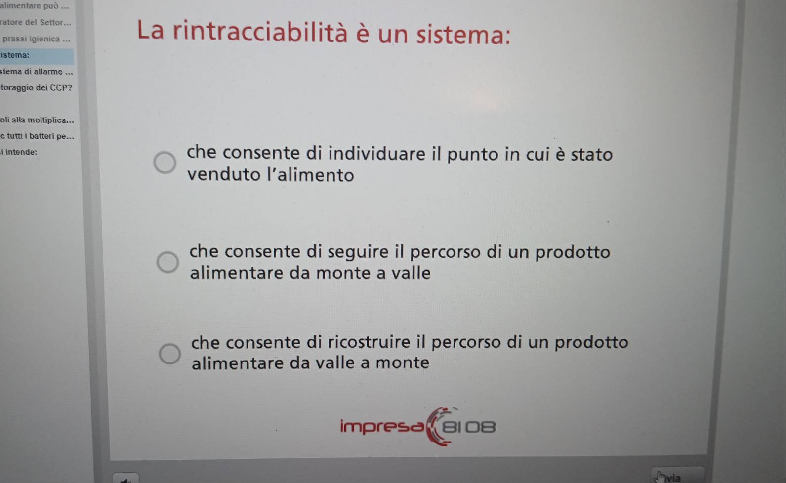 alimentare può ...
ratore del Settor...
prassi igienica ...
La rintracciabilità è un sistema:
istema:
stema di allarme ...
itoraggio dei CCP?
oli alla moltiplica...
e tutti i batteri pe...
i intende: che consente di individuare il punto in cui è stato
venduto l’alimento
che consente di seguire il percorso di un prodotto
alimentare da monte a valle
che consente di ricostruire il percorso di un prodotto
alimentare da valle a monte
impresa 8108
via