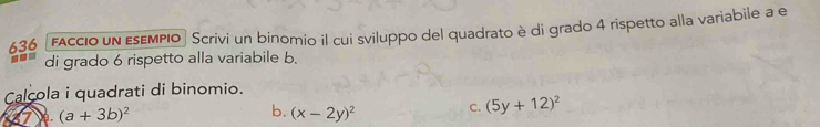 636 faccio un esempio Scrivi un binomio il cui sviluppo del quadrato è di grado 4 rispetto alla variabile a e
di grado 6 rispetto alla variabile b.
Calcola i quadrati di binomio.
(a+3b)^2
b. (x-2y)^2 C. (5y+12)^2