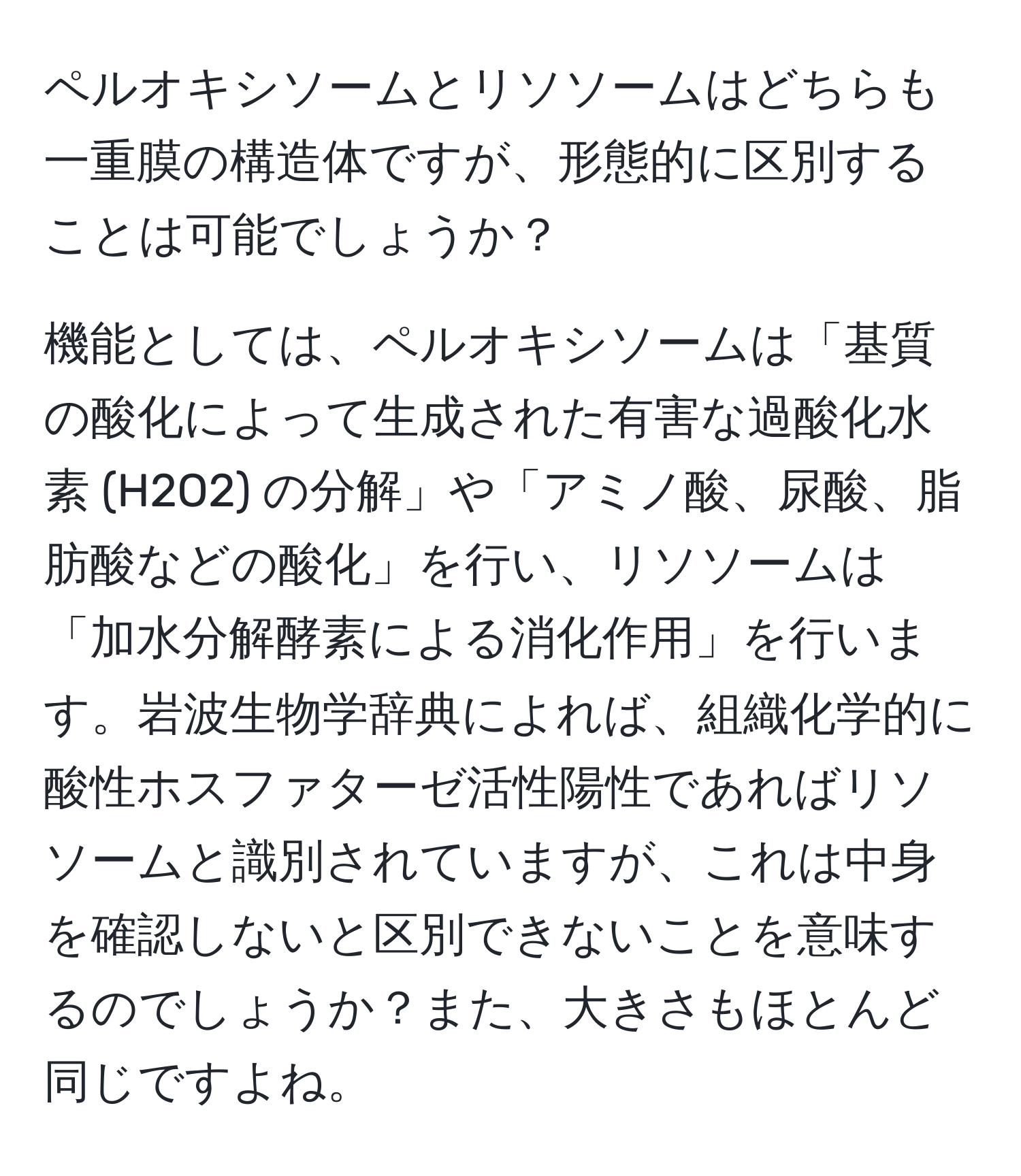 ペルオキシソームとリソソームはどちらも一重膜の構造体ですが、形態的に区別することは可能でしょうか？

機能としては、ペルオキシソームは「基質の酸化によって生成された有害な過酸化水素 (H2O2) の分解」や「アミノ酸、尿酸、脂肪酸などの酸化」を行い、リソソームは「加水分解酵素による消化作用」を行います。岩波生物学辞典によれば、組織化学的に酸性ホスファターゼ活性陽性であればリソソームと識別されていますが、これは中身を確認しないと区別できないことを意味するのでしょうか？また、大きさもほとんど同じですよね。