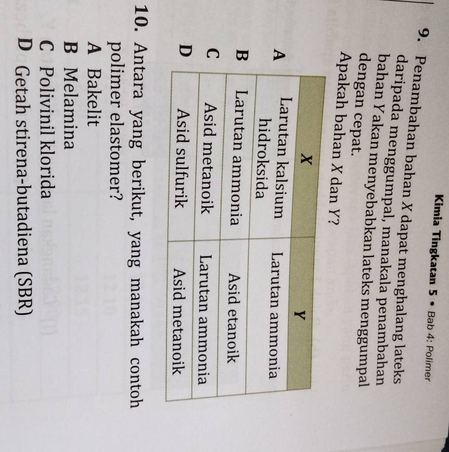 Kimia Tingkatan 5 • Bab 4: Polimer
9. Penambahan bahan X dapat menghalang lateks
daripada menggumpal, manakala penambahan
bahan Yakan menyebabkan lateks menggumpal
dengan cepat.
Apakah bahan X dan Y?
10. Antara yang berikut, yang manakah contoh
polimer elastomer?
A Bakelit
B Melamina
C Polivinil klorida
D Getah stirena-butadiena (SBR)