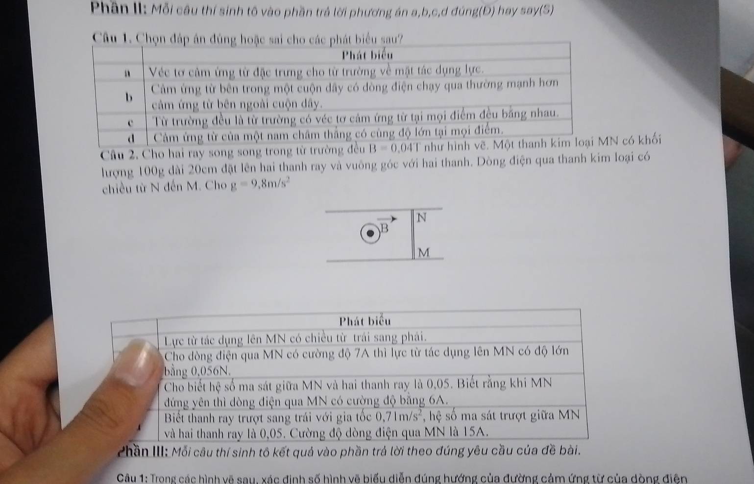Phần II: Mỗi câu thí sinh tố vào phần trả lời phương án a,b,c,d đúng(Đ) hay say(S)
Câu 1. Chọniểu sau?
Câu 2. Cho hai ray song song trong từ trường đều  có khối
hượng 100g dài 20cm đặt lên hai thanh ray và vuông góc với hai thanh. Dòng điện qua thanh kim loại có
chiều từ N đến M. Cho g=9.8m/s^2
N
B
M
Zhần III: Mỗi câu thí sinh tô kết quả vào phần trá lời theo đúng yêu cầu của đề bài.
Câu 1: Trong các hình vẽ sau, xác định số hình vẽ biểu diễn đúng hướng của đường cảm ứng từ của dòng điện