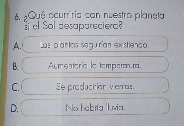 ¿Qué ocurriría con nuestro planeta
ši el Sol desapareciera?
A. Las plantas seguirían existiendo.
B. Aumentaría la temperatura.
C. Se producirían vientos.
D. No habría lluvia.