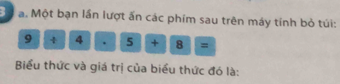 Một bạn lần lượt ấn các phím sau trên máy tính bỏ túi:
9/ 4· 5+8=
Biểu thức và giá trị của biểu thức đó là: