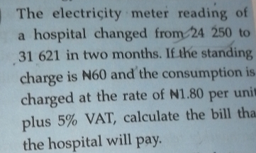 The electricity meter reading of 
a hospital changed from 24 250 to
31 621 in two months. If the standing 
charge is N60 and the consumption is 
charged at the rate of N1.80 per unit 
plus 5% VAT, calculate the bill tha 
the hospital will pay.