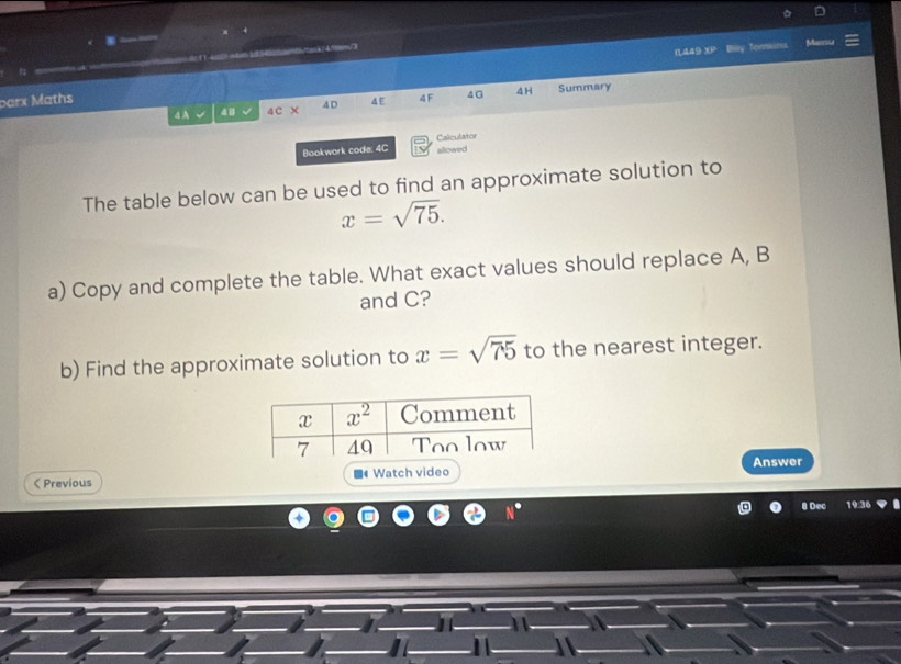 (1449 x) Biry Torniarva Manri

parx Maths 4 E 4F 4G 4H Summary
4 A 4 B 4C x 4D
Bookwork code: 4C Calculator
allowed
The table below can be used to find an approximate solution to
x=sqrt(75).
a) Copy and complete the table. What exact values should replace A, B
and C?
b) Find the approximate solution to x=sqrt(75) to the nearest integer.
Answer
ζ Previous ■《 Watch video