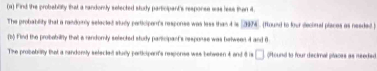 Find the probability that a randomly selected study participant's response was less than 4. 
The probability that a randomly selected study participant's response was less than 4 is #3974. (Round to four decimal places as needed.) 
(b) Find the probability that a randomly selected study participant's response was between 4 and 6. 
The probability that a randomly selected study participant's response was between 4 and 6 is □. (Round to four decimal places as needed